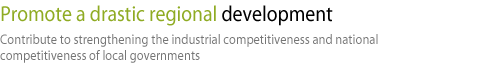 Promote a drastic regional development-Contribute to strengthening the industrial competitiveness and national competitiveness of local governments